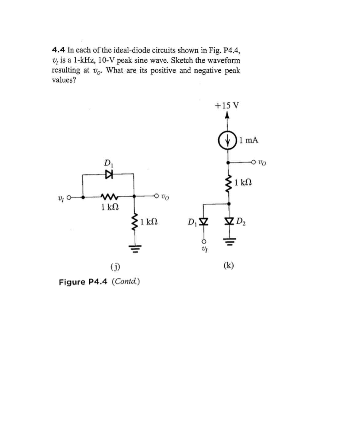 4.4 In each of the ideal-diode circuits shown in Fig. P4.4,
v, is a 1-kHz, 10-V peak sine wave. Sketch the waveform
resulting at v. What are its positive and negative peak
values?
VI O
D₁
KH
1 ΚΩ
(j)
Figure P4.4 (Contd.)
1 ΚΩ
VO
D₁ Z
05
+ 15 V
1 mA
(k)
· 1 ΚΩ
OVO
D₂