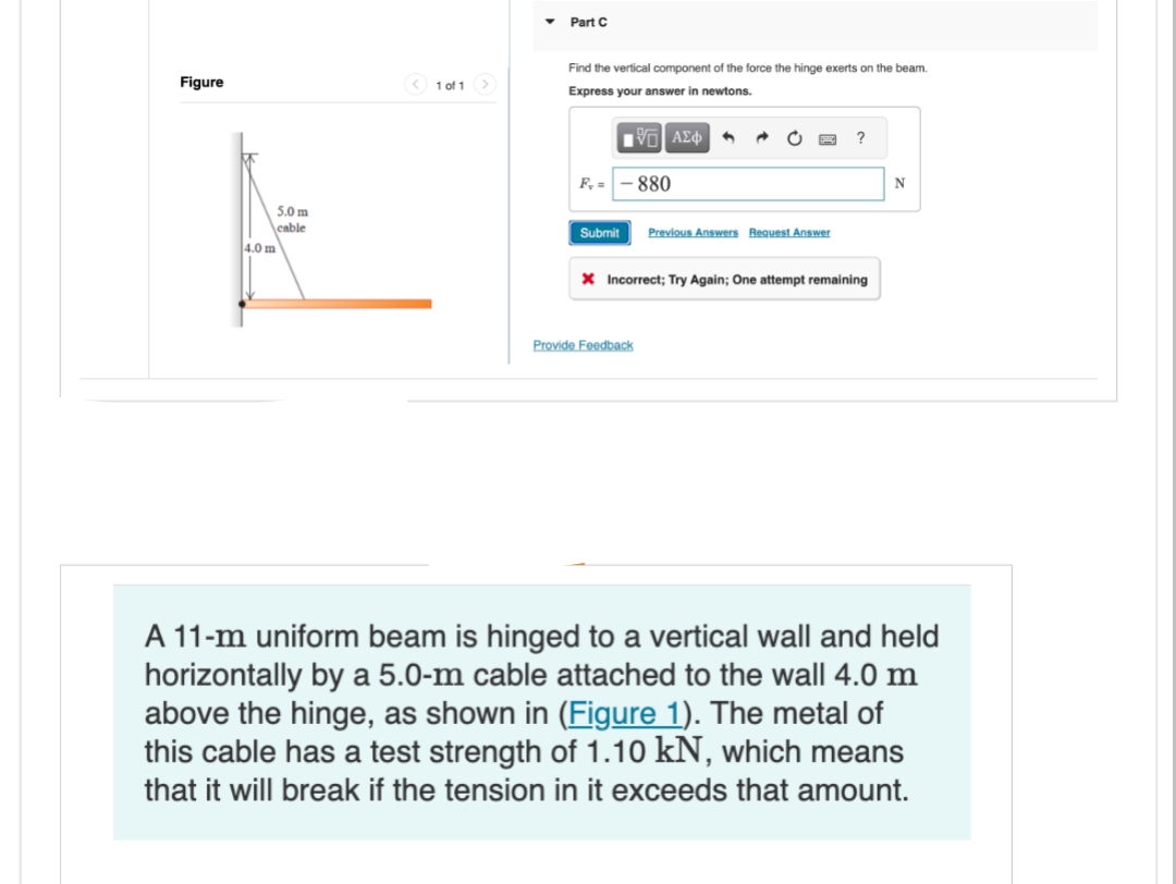 Figure
5.0 m
cable
4.0 m
<1 of 1 >
▼ Part C
Find the vertical component of the force the hinge exerts on the beam.
Express your answer i
newtons.
—| ΑΣΦ
F, =
Submit
880
Provide Feedback
Previous Answers Request Answer
?
X Incorrect; Try Again; One attempt remaining
N
A 11-m uniform beam is hinged to a vertical wall and held
horizontally by a 5.0-m cable attached to the wall 4.0 m
above the hinge, as shown in (Figure 1). The metal of
this cable has a test strength of 1.10 kN, which means
that it will break if the tension in it exceeds that amount.