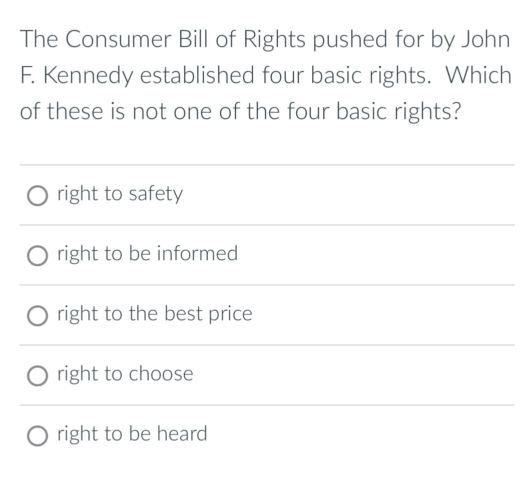 The Consumer Bill of Rights pushed for by John
F. Kennedy established four basic rights. Which
of these is not one of the four basic rights?
O right to safety
O right to be informed
O right to the best price
O right to choose
O right to be heard