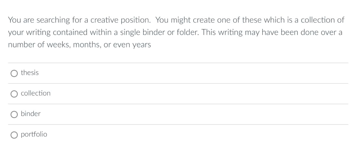 You are searching for a creative position. You might create one of these which is a collection of
your writing contained within a single binder or folder. This writing may have been done over a
number of weeks, months, or even years
thesis
collection
binder
portfolio