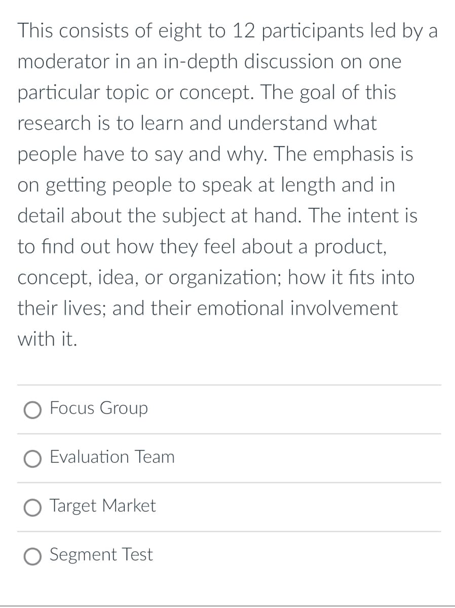 This consists of eight to 12 participants led by a
moderator in an in-depth discussion on one
particular topic or concept. The goal of this
research is to learn and understand what
people have to say and why. The emphasis is
on getting people to speak at length and in
detail about the subject at hand. The intent is
to find out how they feel about a product,
concept, idea, or organization; how it fits into
their lives; and their emotional involvement
with it.
O Focus Group
O Evaluation Team
O Target Market
O Segment Test