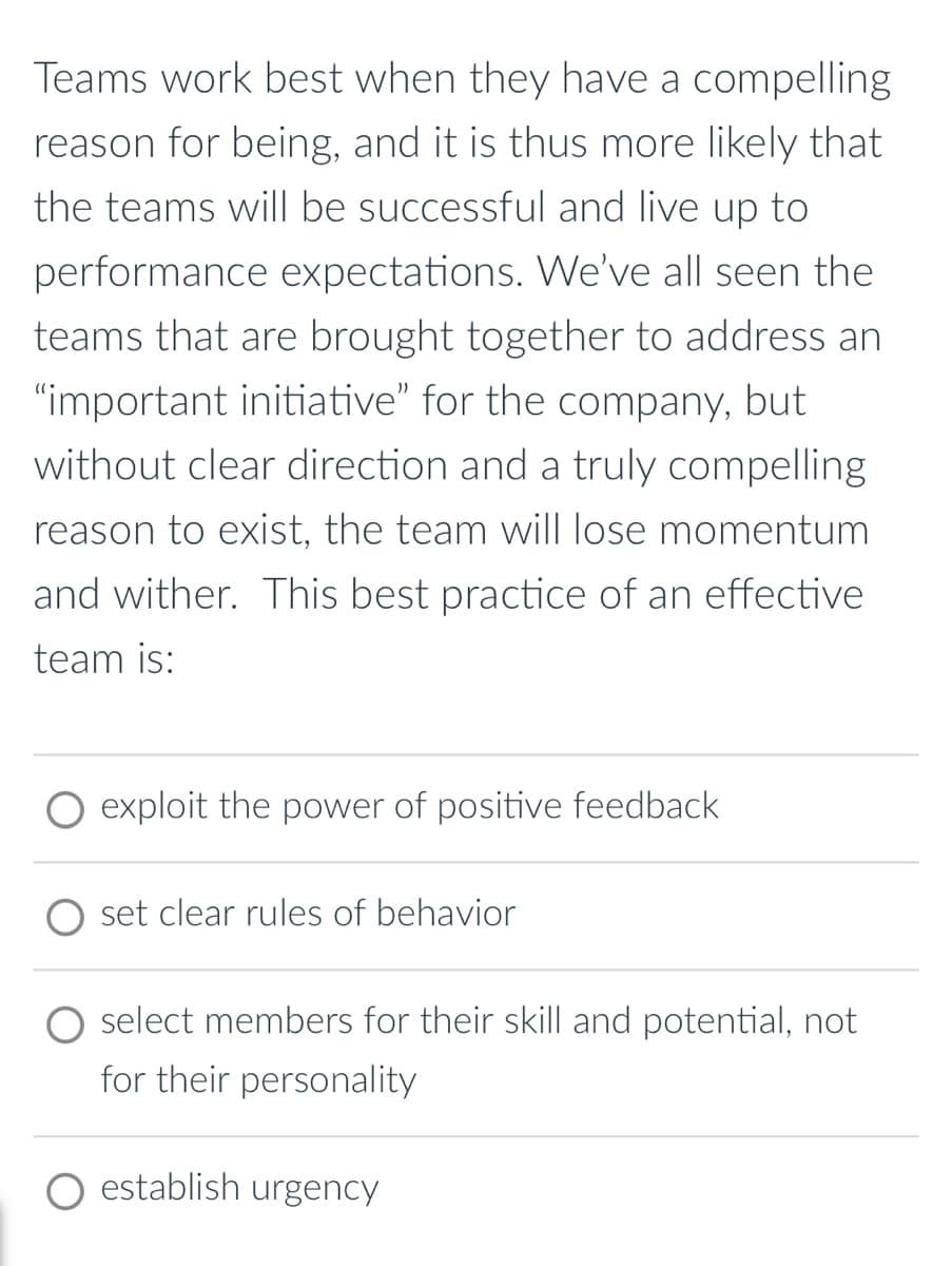 Teams work best when they have a compelling
reason for being, and it is thus more likely that
the teams will be successful and live up to
performance expectations. We've all seen the
teams that are brought together to address an
"important initiative" for the company, but
without clear direction and a truly compelling
reason to exist, the team will lose momentum
and wither. This best practice of an effective
team is:
exploit the power of positive feedback
set clear rules of behavior
select members for their skill and potential, not
for their personality
establish urgency