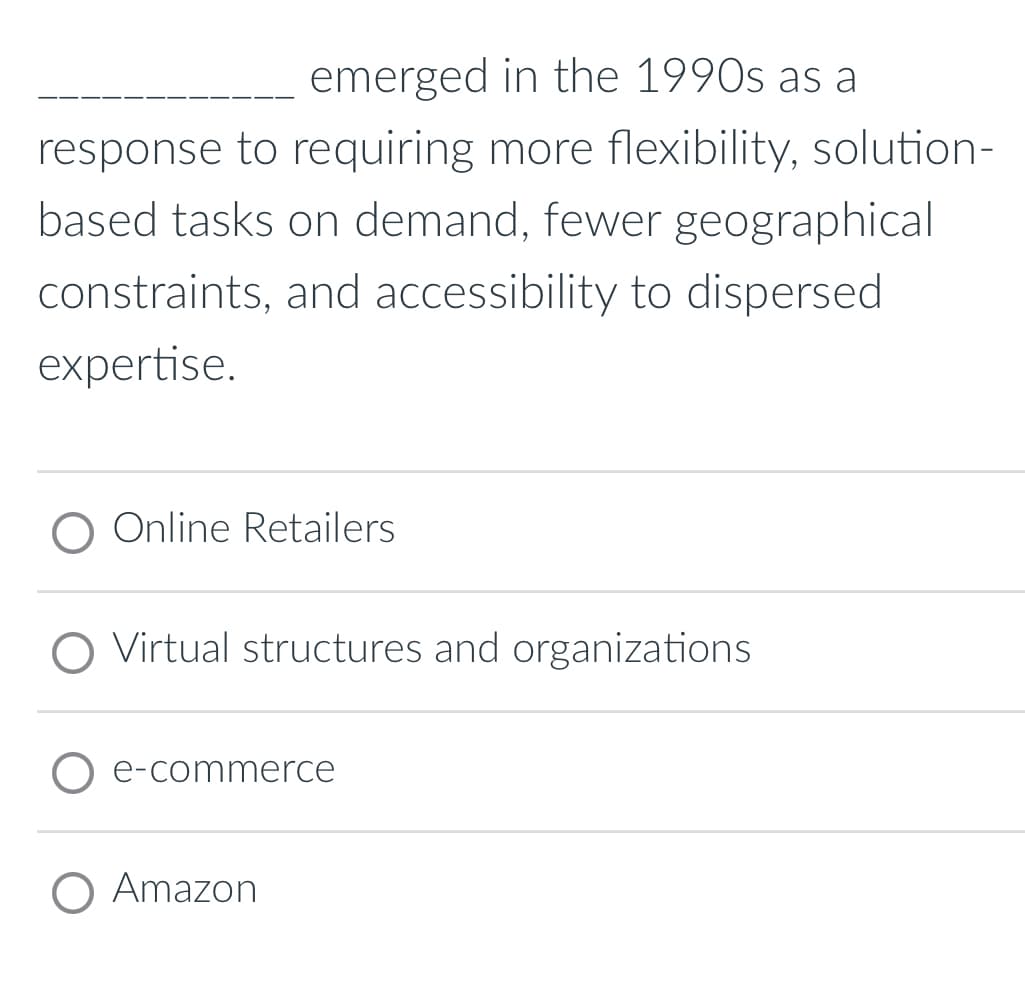 emerged in the 1990s as a
response to requiring more flexibility, solution-
based tasks on demand, fewer geographical
constraints, and accessibility to dispersed
expertise.
Online Retailers
Virtual structures and organizations
e-commerce
O Amazon