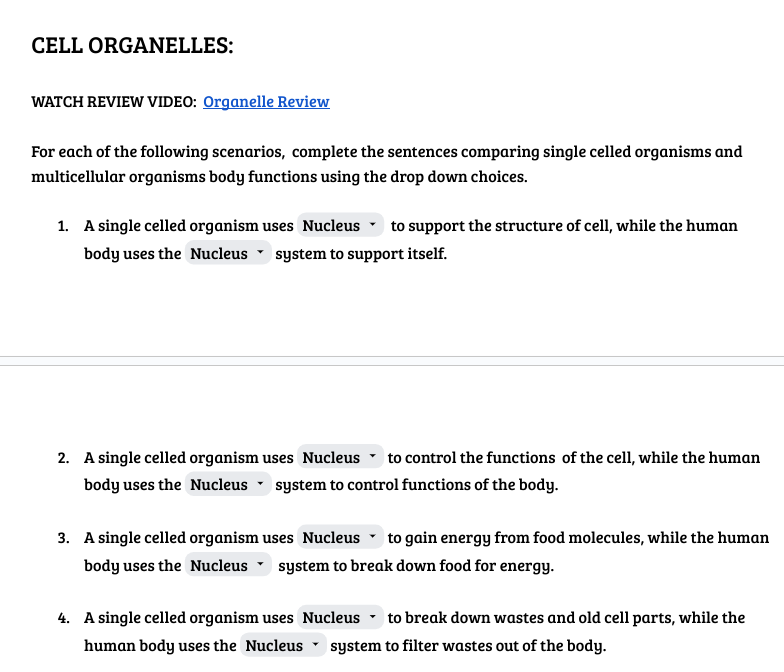 CELL ORGANELLES:
WATCH REVIEW VIDEO: Organelle Review
For each of the following scenarios, complete the sentences comparing single celled organisms and
multicellular organisms body functions using the drop down choices.
1. A single celled organism uses Nucleus to support the structure of cell, while the human
body uses the Nucleus system to support itself.
Y
2. A single celled organism uses Nucleus to control the functions of the cell, while the human
body uses the Nucleus ▾ system to control functions of the body.
3. A single celled organism uses Nucleus to gain energy from food molecules, while the human
body uses the Nucleus system to break down food for energy.
4. A single celled organism uses Nucleus to break down wastes and old cell parts, while the
human body uses the Nucleus system to filter wastes out of the body.