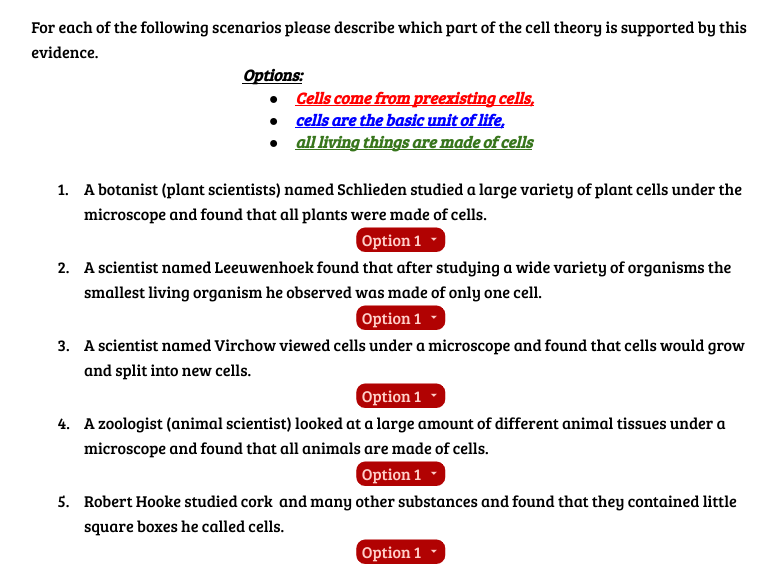 For each of the following scenarios please describe which part of the cell theory is supported by this
evidence.
Options:
•
•
•
Cells come from preexisting cells,
cells are the basic unit of life,
all living things are made of cells
1. A botanist (plant scientists) named Schlieden studied a large variety of plant cells under the
microscope and found that all plants were made of cells.
Option 1
2. A scientist named Leeuwenhoek found that after studying a wide variety of organisms the
smallest living organism he observed was made of only one cell.
Option 1
3. A scientist named Virchow viewed cells under a microscope and found that cells would grow
and split into new cells.
Option 1
4. A zoologist (animal scientist) looked at a large amount of different animal tissues under a
microscope and found that all animals are made of cells.
Option 1
5. Robert Hooke studied cork and many other substances and found that they contained little
square boxes he called cells.
Option 1