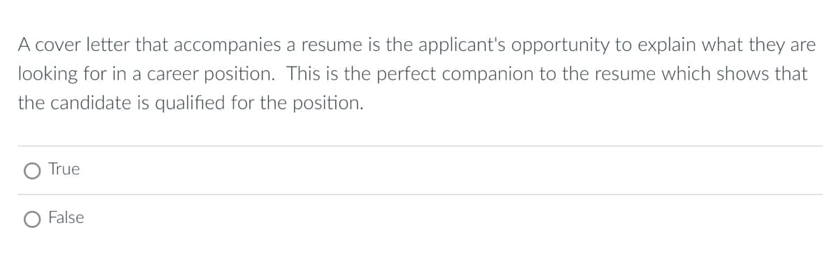 A cover letter that accompanies a resume is the applicant's opportunity to explain what they are
looking for in a career position. This is the perfect companion to the resume which shows that
the candidate is qualified for the position.
True
○ False