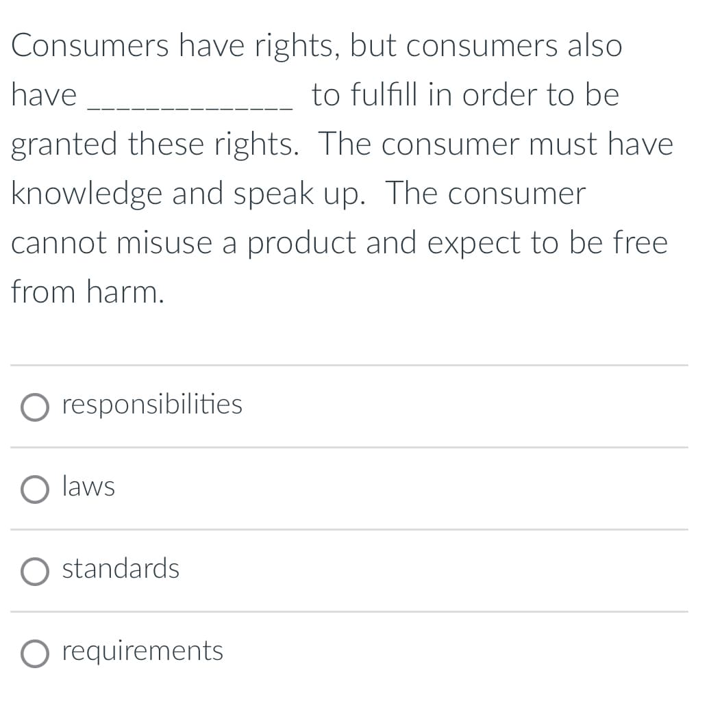 Consumers have rights, but consumers also
have
to fulfill in order to be
granted these rights. The consumer must have
knowledge and speak up. The consumer
cannot misuse a product and expect to be free
from harm.
O responsibilities
O laws
standards
O requirements