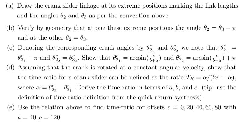 (a) Draw the crank slider linkage at its extreme positions marking the link lengths
and the angles 02 and 03 as per the convention above.
-
(b) Verify by geometry that at one these extreme positions the angle 02 = 03 – π
and at the other 02 = 03.
(c) Denoting the corresponding crank angles by 02, and 022 we note that
==
1-7 and 022 = 032. Show that ₁₁ = arcsin (6+) and 022 = arcsin()+π
022032. 0
(d) Assuming that the crank is rotated at a constant angular velocity, show that
the time ratio for a crank-slider can be defined as the ratio TR = a/(2π - a),
where a = 0220 Derive the time-ratio in terms of a, b, and c. (tip: use the
definition of time ratio definition from the quick return synthesis).
-
=
(e) Use the relation above to find time-ratio for offsets c = 0, 20, 40, 60, 80 with
a = 40, b = 120