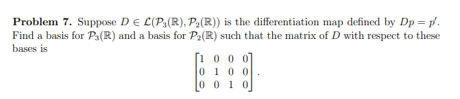 Problem 7. Suppose D E L(P3(R), P₂ (R)) is the differentiation map defined by Dp = p.
Find a basis for P3(R) and a basis for P₂(R) such that the matrix of D with respect to these
bases is
[1000]
1 0 0
0
0 0 1 0