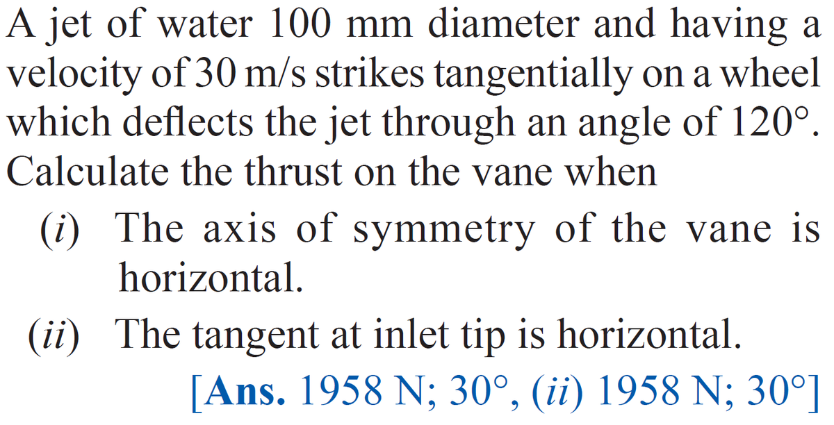 A jet of water 100 mm diameter and having a
velocity of 30 m/s strikes tangentially on a wheel
which deflects the jet through an angle of 120°.
Calculate the thrust on the vane when
(i) The axis of symmetry of the vane is
horizontal.
(ii) The tangent at inlet tip is horizontal.
[Ans. 1958 N; 30°, (ii) 1958 N; 30°]
