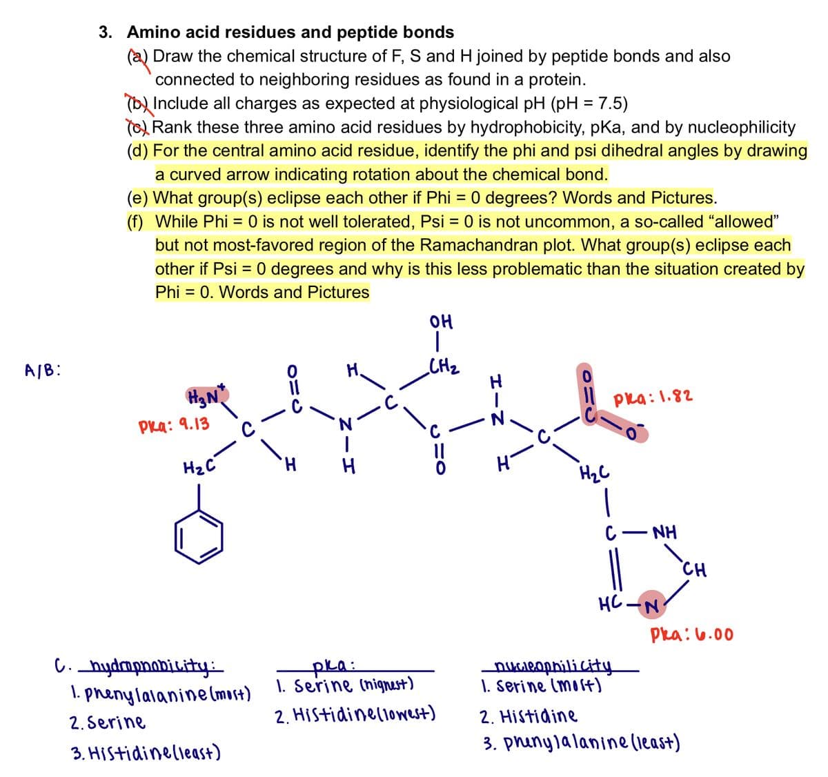 A/B:
3. Amino acid residues and peptide bonds
(a) Draw the chemical structure of F, S and H joined by peptide bonds and also
connected to neighboring residues as found in a protein.
(b) Include all charges as expected at physiological pH (pH = 7.5)
() Rank these three amino acid residues by hydrophobicity, pKa, and by nucleophilicity
(d) For the central amino acid residue, identify the phi and psi dihedral angles by drawing
a curved arrow indicating rotation about the chemical bond.
(e) What group(s) eclipse each other if Phi = 0 degrees? Words and Pictures.
(f) While Phi = 0 is not well tolerated, Psi = 0 is not uncommon, a so-called “allowed"
but not most-favored region of the Ramachandran plot. What group(s) eclipse each
other if Psi = 0 degrees and why is this less problematic than the situation created by
Phi = 0. Words and Pictures
H₂N*
Pka: 9.13
H₂C
с
C._hydrophobicity:
1. phenylalanine (most)
2. Serine
3. Histidinelleast)
ده
H
H.
HIN
OH
I
CH₂
CHO
pka:
1. Serine (nighest)
2. Histidinellowest)
H-N
H-
H₂C
pka: 1.82
|
с
NH
не-N
nucleophili city
1. Serine (most)
CH
Pka: 6.00
2. Histidine
3. phenylalanine (least)