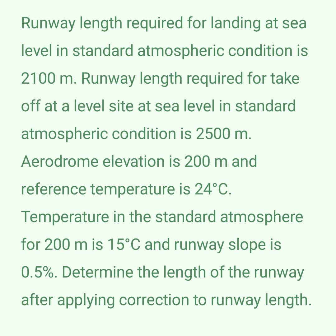 Runway length required for landing at sea
level in standard atmospheric condition is
2100 m. Runway length required for take
off at a level site at sea level in standard
atmospheric condition is 2500 m.
Aerodrome elevation is 200 m and
reference temperature is 24°C.
Temperature in the standard atmosphere
for 200 m is 15°C and runway slope is
0.5%. Determine the length of the runway
after applying correction to runway length.