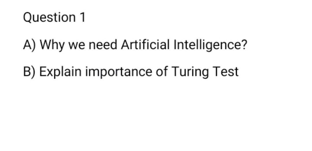 Question 1
A) Why
we need Artificial Intelligence?
B) Explain importance of Turing Test
