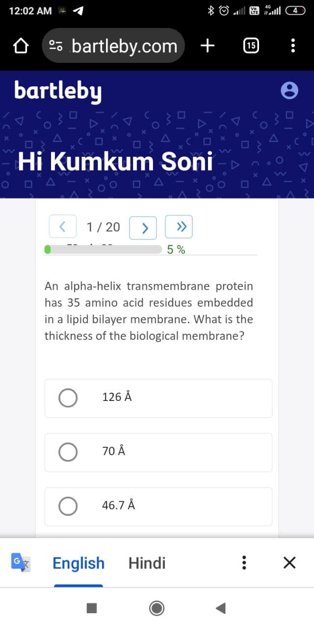 12:02 AM
bartleby.com +
bartleby
G
Hi Kumkum Soni
1/20
126 Å
70 Å
46.7 Å
An alpha-helix transmembrane protein
has 35 amino acid residues embedded
in a lipid bilayer membrane. What is the
thickness of the biological membrane?
English
X
»
5%
Hindi
El 4
15
X