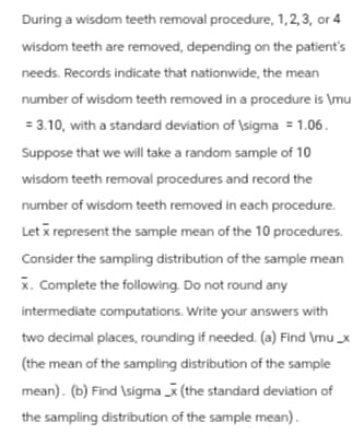 During a wisdom teeth removal procedure, 1, 2, 3, or 4
wisdom teeth are removed, depending on the patient's
needs. Records indicate that nationwide, the mean
number of wisdom teeth removed in a procedure is \mu
= 3.10, with a standard deviation of \sigma = 1.06.
Suppose that we will take a random sample of 10
wisdom teeth removal procedures and record the
number of wisdom teeth removed in each procedure.
Let x represent the sample mean of the 10 procedures.
Consider the sampling distribution of the sample mean
x. Complete the following. Do not round any
intermediate computations. Write your answers with
two decimal places, rounding if needed. (a) Find \mu_x
(the mean of the sampling distribution of the sample
mean). (b) Find \sigmax (the standard deviation of
the sampling distribution of the sample mean).