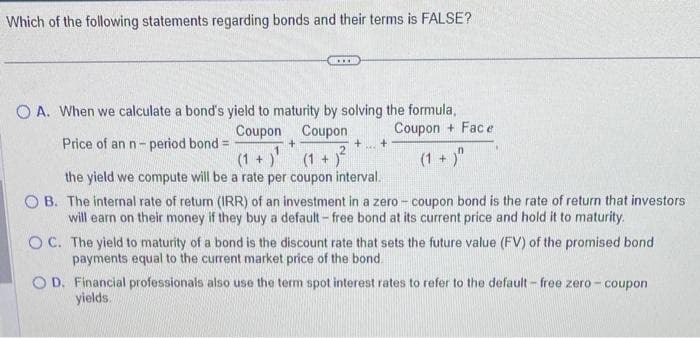 Which of the following statements regarding bonds and their terms is FALSE?
***
OA. When we calculate a bond's yield to maturity by solving the formula,
Coupon
Coupon
Coupon + Face
Price of an n-period bond =
(1 + )"
+
+ +
MA
(1+)¹ (1+)²
the yield we compute will be a rate per coupon interval.
OB. The internal rate of return (IRR) of an investment in a zero-coupon bond is the rate of return that investors
will earn on their money if they buy a default - free bond at its current price and hold it to maturity.
OC. The yield to maturity of a bond is the discount rate that sets the future value (FV) of the promised bond
payments equal to the current market price of the bond.
OD. Financial professionals also use the term spot interest rates to refer to the default - free zero- coupon
yields.