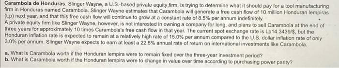 Carambola de Honduras. Slinger Wayne, a U.S.-based private equity firm, is trying to determine what it should pay for a tool manufacturing
firm in Honduras named Carambola. Slinger Wayne estimates that Carambola will generate a free cash flow of 10 million Honduran lempiras
(Lp) next year, and that this free cash flow will continue to grow at a constant rate of 8.5% per annum indefinitely.
A private equity firm like Slinger Wayne, however, is not interested in owning a company for long, and plans to sell Carambola at the end of
three years for approximately 10 times Carambola's free cash flow in that year. The current spot exchange rate is Lp14.3439/$, but the
Honduran inflation rate is expected to remain at a relatively high rate of 15.0% per annum compared to the U.S. dollar inflation rate of only
3.0% per annum. Slinger Wayne expects to earn at least a 22.5% annual rate of return on international investments like Carambola.
a. What is Carambola worth if the Honduran lempira were to remain fixed over the three-year investment period?
b. What is Carambola worth if the Honduran lempira were to change in value over time according to purchasing power parity?