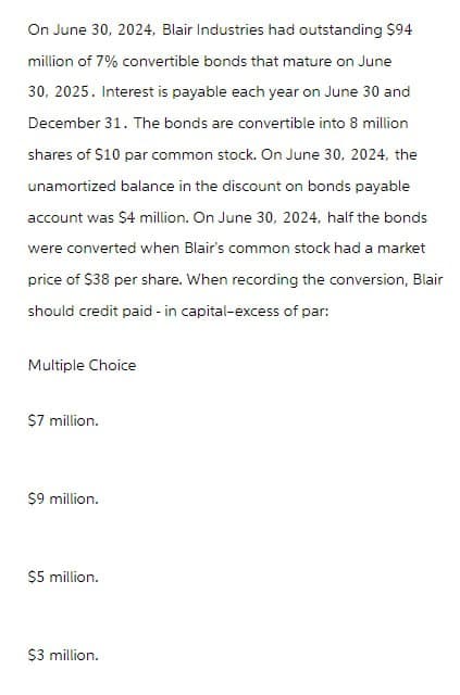 On June 30, 2024, Blair Industries had outstanding $94
million of 7% convertible bonds that mature on June
30, 2025. Interest is payable each year on June 30 and
December 31. The bonds are convertible into 8 million
shares of $10 par common stock. On June 30, 2024, the
unamortized balance in the discount on bonds payable
account was $4 million. On June 30, 2024, half the bonds
were converted when Blair's common stock had a market
price of $38 per share. When recording the conversion, Blair
should credit paid-in capital-excess of par:
Multiple Choice
$7 million.
$9 million.
$5 million.
$3 million.