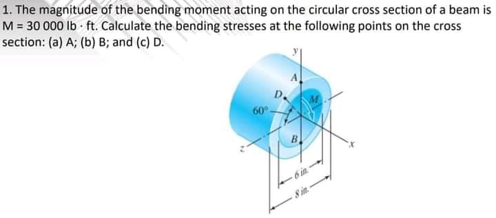 1. The magnitude of the bending moment acting on the circular cross section of a beam is
M = 30 000 Ib - ft. Calculate the bending stresses at the following points on the cross
section: (a) A; (b) B; and (c) D.
60°-
B.
6 in.
8 in.
