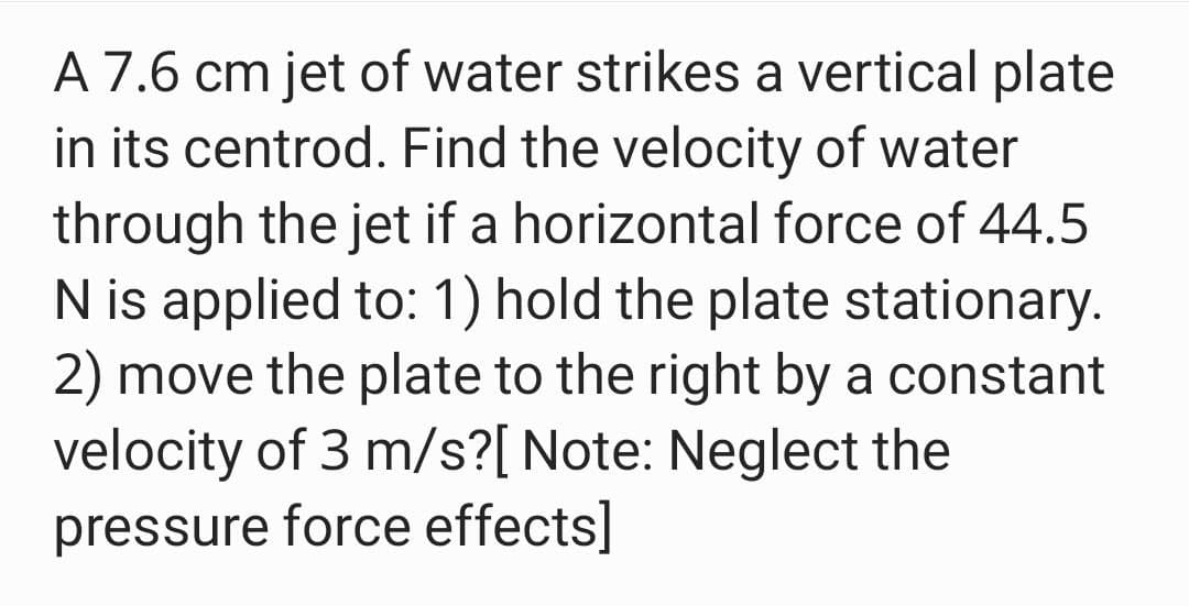 A 7.6 cm jet of water strikes a vertical plate
in its centrod. Find the velocity of water
through the jet if a horizontal force of 44.5
N is applied to: 1) hold the plate stationary.
2) move the plate to the right by a constant
velocity of 3 m/s?[ Note: Neglect the
pressure force effects]
