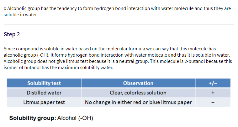 o Alcoholic group has the tendency to form hydrogen bond interaction with water molecule and thus they are
soluble in water.
Step 2
Since compound is soluble in water based on the molecular formula we can say that this molecule has
alcoholic group (-OH). It forms hydrogen bond interaction with water molecule and thus it is soluble in water.
Alcoholic group does not give litmus test because it is a neutral group. This molecule is 2-butanol because this
isomer of butanol has the maximum solubility water.
Solubility test
Observation
+/-
Distilled water
Clear, colorless solution
+
Litmus paper test
No change in either red or blue litmus paper
Solubility group: Alcohol (-OH)
