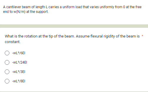 A cantilever beam of length L carries a uniform load that varies uniformly from 0 at the free
end to w(N/m) at the support.
*
What is the rotation at the tip of the beam. Assume flexural rigidity of the beam is
constant.
-WL³/6EI
-WL³/24EI
-WL³/3EI
-WL³/8E1