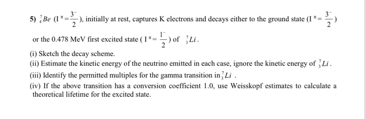 3-
3
5) Be (I*=), initially at rest, captures K electrons and decays either to the ground state (I =
2
2
or the 0.478 MeV first excited state (I 7=
) of Li.
(i) Sketch the decay scheme.
(ii) Estimate the kinetic energy of the neutrino emitted in each case, ignore the kinetic energy of Li.
(iii) Identify the permitted multiples for the gamma transition in Li .
(iv) If the above transition has a conversion coefficient 1.0, use Weisskopf estimates to calculate a
theoretical lifetime for the excited state.
