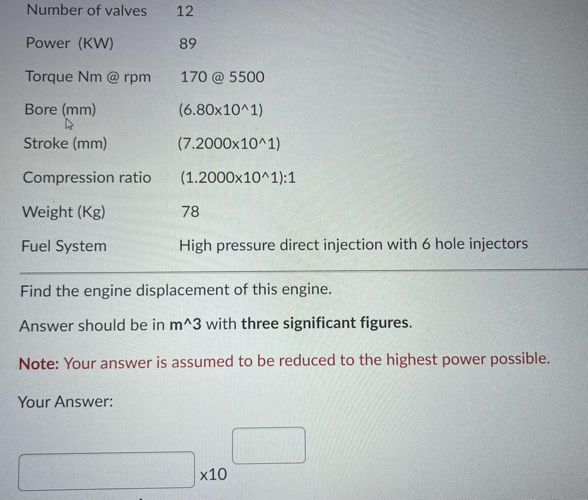 Number of valves
12
Power (KW)
89
Torque Nm @ rpm
170 @ 5500
Bore (mm)
(6.80x10^1)
Stroke (mm)
(7.2000x10^1)
Compression ratio
(1.2000x10^1):1
Weight (Kg)
78
Fuel System
High pressure direct injection with 6 hole injectors
Find the engine displacement of this engine.
Answer should be in m^3 with three significant figures.
Note: Your answer is assumed to be reduced to the highest power possible.
Your Answer:
x10
