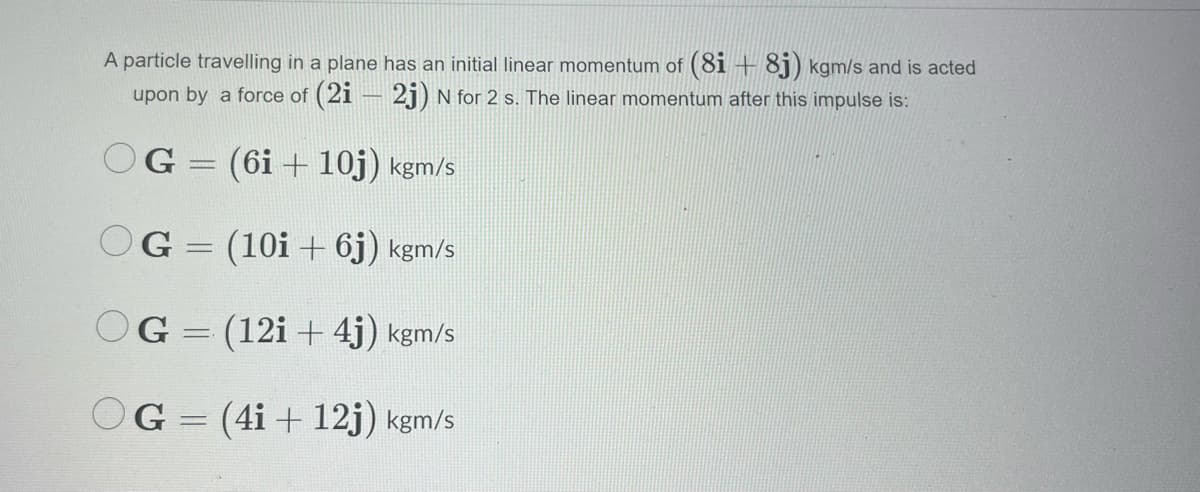 A particle travelling in a plane has an initial linear momentum of (8i + 8j) kgm/s and is acted
upon by a force of (2i
2j) N for 2 s. The linear momentum after this impulse is:
OG = (6i + 10j) kgm/s
OG = (10i + 6j) kgm/s
|
OG = (12i + 4j) kgm/s
OG = (4i + 12j) kgm/s
%3D
