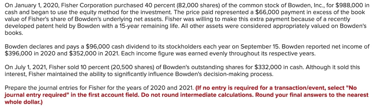 On January 1, 2020, Fisher Corporation purchased 40 percent (82,000 shares) of the common stock of Bowden, Inc., for $988,000 in
cash and began to use the equity method for the investment. The price paid represented a $66,000 payment in excess of the book
value of Fisher's share of Bowden's underlying net assets. Fisher was willing to make this extra payment because of a recently
developed patent held by Bowden with a 15-year remaining life. All other assets were considered appropriately valued on Bowden's
books.
Bowden declares and pays a $96,000 cash dividend to its stockholders each year on September 15. Bowden reported net income of
$396,000 in 2020 and $352,000 in 2021. Each income figure was earned evenly throughout its respective years.
On July 1, 2021, Fisher sold 10 percent (20,500 shares) of Bowden's outstanding shares for $332,000 in cash. Although it sold this
interest, Fisher maintained the ability to significantly influence Bowden's decision-making process.
Prepare the journal entries for Fisher for the years of 2020 and 2021. (If no entry is required for a transaction/event, select "No
journal entry required" in the first account field. Do not round intermediate calculations. Round your final answers to the nearest
whole dollar.)