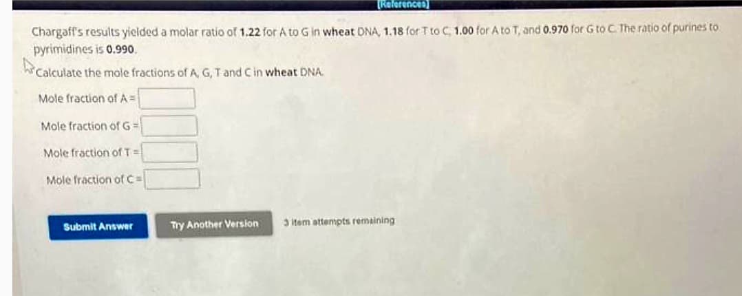 Chargaff's results yielded a molar ratio of 1.22 for A to G in wheat DNA, 1.18 for T to C, 1.00 for A to T, and 0.970 for G to C. The ratio of purines to
pyrimidines is 0.990.
Calculate the mole fractions of A, G, T and C in wheat DNA.
Mole fraction of A=
Mole fraction of G=
Mole fraction of T=
Mole fraction of C=
Submit Answer
[References
Try Another Version
3 item attempts remaining