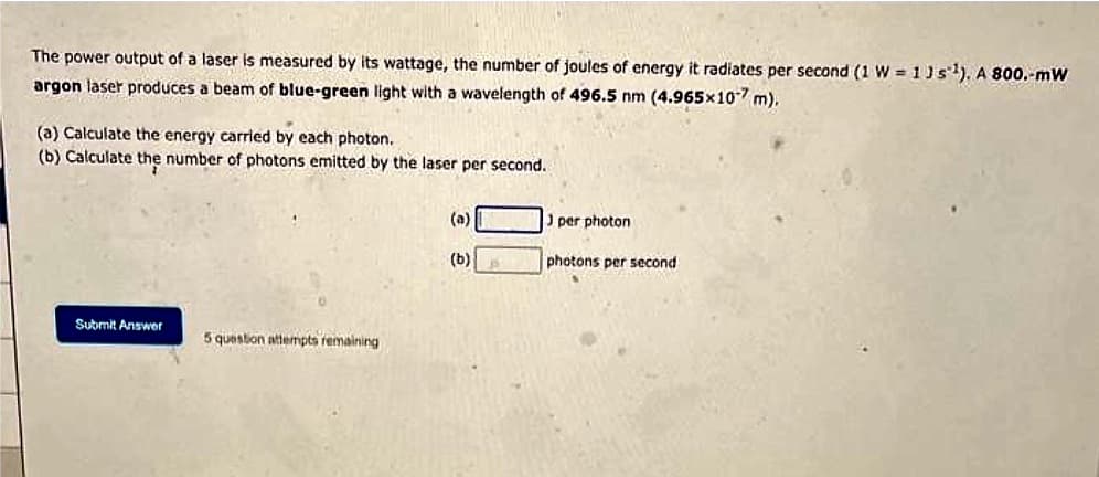 The power output of a laser is measured by its wattage, the number of joules of energy it radiates per second (1 W = 13 s¹). A 800.-mW
argon laser produces a beam of blue-green light with a wavelength of 496.5 nm (4.965x10-7 m).
(a) Calculate the energy carried by each photon.
(b) Calculate the number of photons emitted by the laser per second.
Submit Answer
5 question attempts remaining
(a)
(b)
J per photon
photons per second