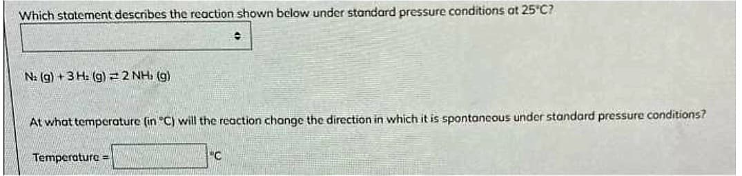 Which statement describes the reaction shown below under standard pressure conditions at 25°C?
N: (g) + 3 H: (g) = 2 NH, (g)
O
At what temperature (in "C) will the reaction change the direction in which it is spontaneous under standard pressure conditions?
Temperature=
