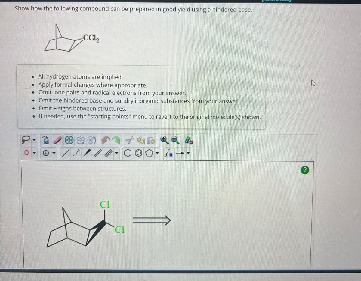 Show how the following compound can be prepared in good yield using a hindered base.
Look
CCl₂
0
. All hydrogen atoms are implied.
•
Apply formal charges where appropriate.
• Omit lone pairs and radical electrons from your answer.
• Omit the hindered base and sundry inorganic substances from your answer.
• Omit + signs between structures.
• If needed, use the "starting points" menu to revert to the original molecule(s) shown.
/
0.85
*****
//
CI
CI
of
n
-
?
13