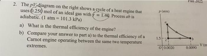 2. The pV-diagram on the right shows a cycle of a heat engine that
uses 0.250 mol of an ideal gas with = 1.49. Process ab is
adiabatic. (1 atm = 101.3 kPa)
a) What is the thermal efficiency of the engine?
b) Compare your answer to part a) to the thermal efficiency of a
Carnot engine operating between the same two temperature
extremes.
p (atm)
1.5
0 0.0020
rail 2022
0.0090
V (m
