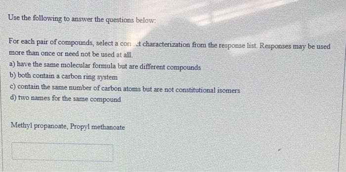 Use the following to answer the questions below:
For each pair of compounds, select a con ct characterization from the response list. Responses may be used
more than once or need not be used at all.
a) have the same molecular formula but are different compounds
b) both contain a carbon ring system
c) contain the same number of carbon atoms but are not constitutional isomers
d) two names for the same compound
Methyl propanoate, Propyl methanoate