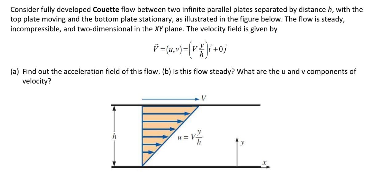Consider fully developed Couette flow between two infinite parallel plates separated by distance h, with the
top plate moving and the bottom plate stationary, as illustrated in the figure below. The flow is steady,
incompressible, and two-dimensional in the XY plane. The velocity field is given by
V }i
= (u, v) = (v² )i +0j
=
V
(a) Find out the acceleration field of this flow. (b) Is this flow steady? What are the u and v components of
velocity?
u= V²
h