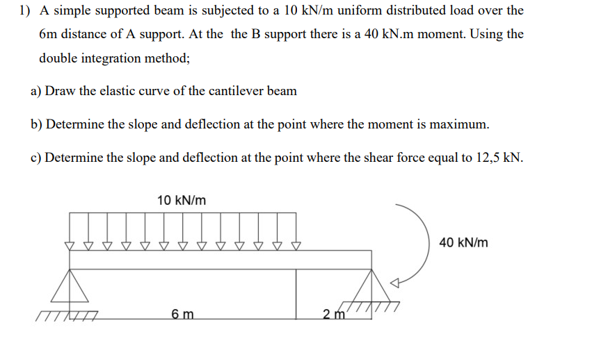 1) A simple supported beam is subjected to a 10 kN/m uniform distributed load over the
6m distance of A support. At the the B support there is a 40 kN.m moment. Using the
double integration method;
a) Draw the elastic curve of the cantilever beam
b) Determine the slope and deflection at the point where the moment is maximum.
c) Determine the slope and deflection at the point where the shear force equal to 12,5 kN.
MIHA
The
10 kN/m
6 m
2 m
40 kN/m