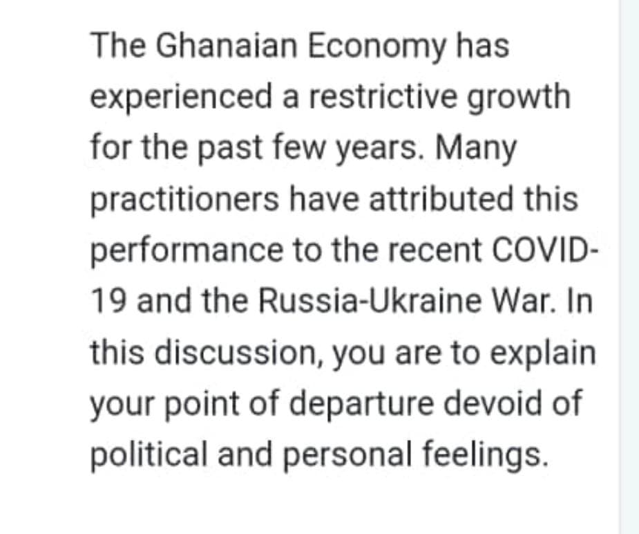 The Ghanaian Economy has
experienced
for the past few years. Many
a restrictive growth
practitioners
performance
have attributed this
to the recent COVID-
19 and the Russia-Ukraine War. In
this discussion, you are to explain
your point of departure devoid of
political and personal feelings.