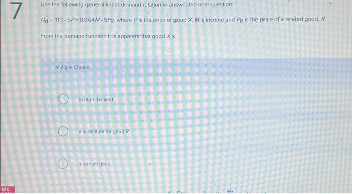 7
Mc
Use the following general linear demand relation to answer the next question:
Qd=100-5P+0.004M-5PR. where Pis the price of good X, Mis income and PR is the price of a related good, R.
From the demand function it is apparent that good X is
Multiple Choice
O
O
in high demand
a substitute for good R
a normal good