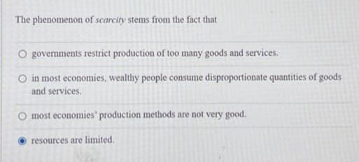 The phenomenon of scarcity stems from the fact that
O governments restrict production of too many goods and services.
O in most economies, wealthy people consume disproportionate quantities of goods
and services.
most economies' production methods are not very good.
resources are limited.