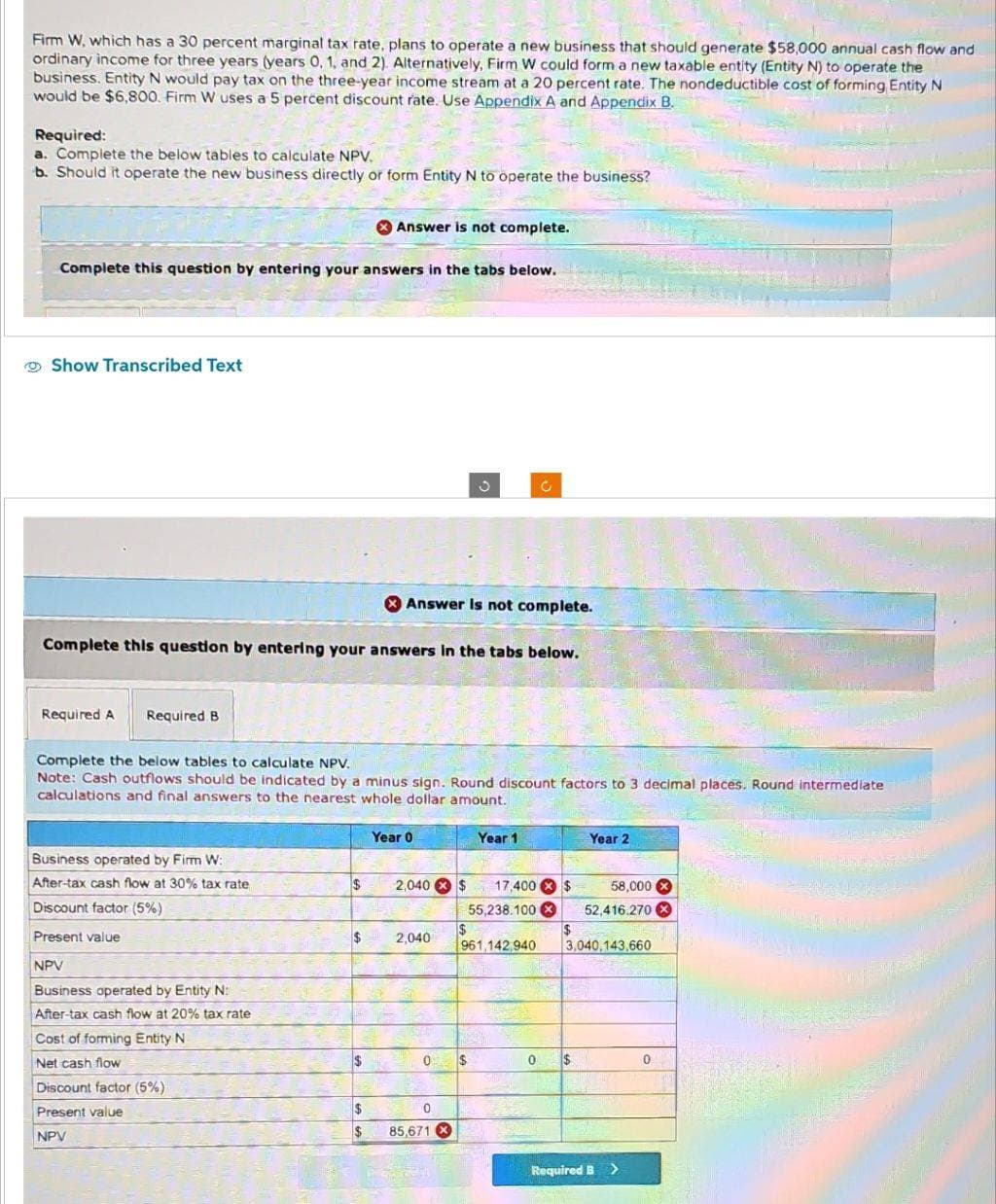 Firm W, which has a 30 percent marginal tax rate, plans to operate a new business that should generate $58,000 annual cash flow and
ordinary income for three years (years 0, 1, and 2). Alternatively, Firm W could form a new taxable entity (Entity N) to operate the
business. Entity N would pay tax on the three-year income stream at a 20 percent rate. The nondeductible cost of forming Entity N
would be $6,800. Firm W uses a 5 percent discount rate. Use Appendix A and Appendix B.
Required:
a. Complete the below tables to calculate NPV.
b. Should it operate the new business directly or form Entity N to operate the business?
Complete this question by entering your answers in the tabs below.
Show Transcribed Text
Required A Required B
Complete this question by entering your answers in the tabs below.
Business operated by Firm W:
After-tax cash flow at 30% tax rate
Discount factor (5%)
Present value
NPV
Business operated by Entity N:
After-tax cash flow at 20% tax rate
Cost of forming Entity N
Net cash flow
Discount factor (5%)
Present value
NPV
Answer is not complete.
$
$
Complete the below tables to calculate NPV.
Note: Cash outflows should be indicated by a minus sign. Round discount factors to 3 decimal places. Round intermediate
calculations and final answers to the nearest whole dollar amount.
$
$
Answer is not complete.
Year 0
2,040 × $
2,040
0
S
0
85,671 X
$
$
Year 1
17,400 $
55,238.100 X
$
961,142,940
The
Year 2
0 $
58,000x
52,416.270X
CENT
3,040,143,660
Required B >
0
ALITO
ਸੰਤ ਕਰ
ENG DE AL