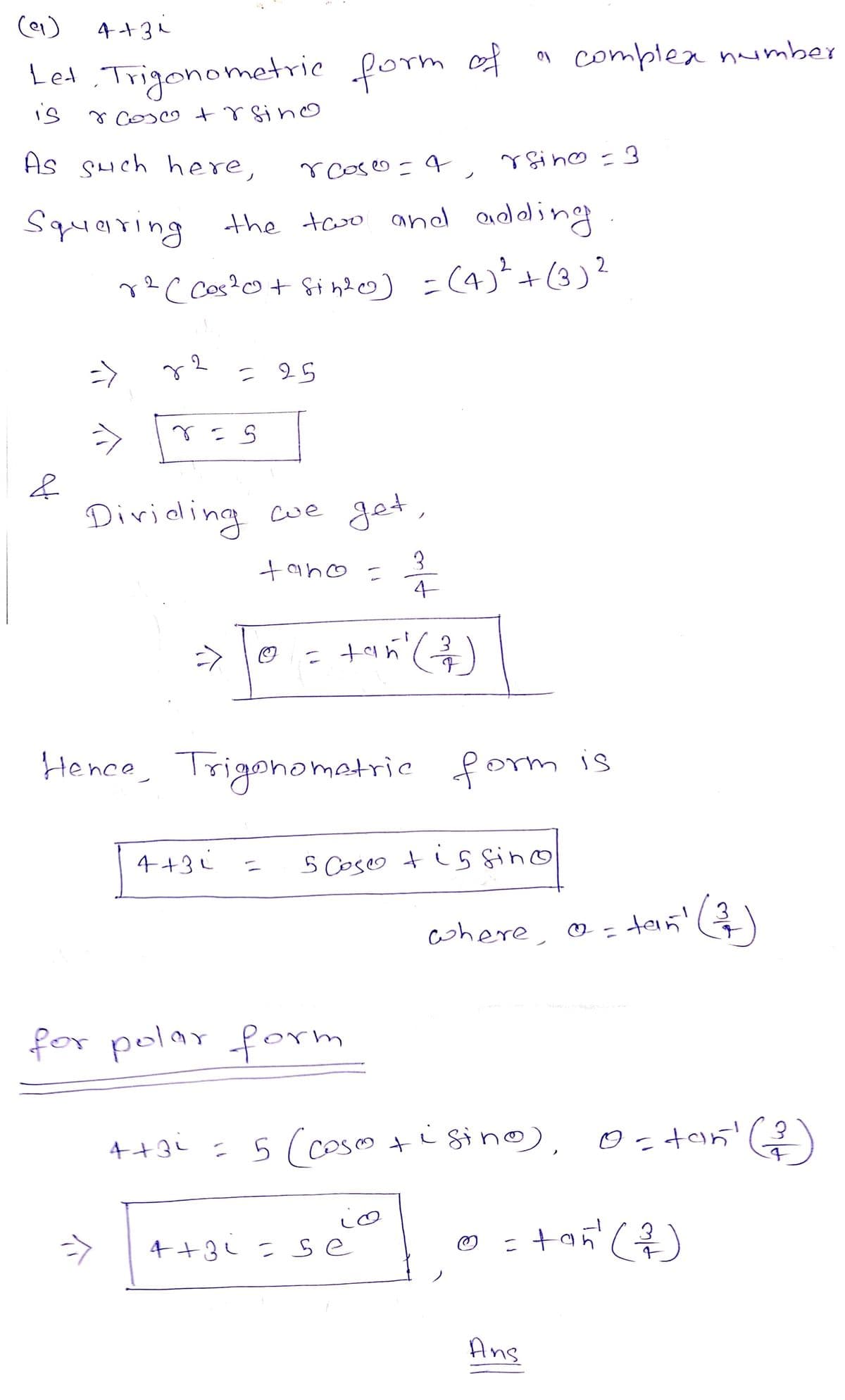 )e(
Let Trigonometric form of
is
r cose + r sin o
As such here,
4+3 ₁
&
rcoso
q
rgin = 3
Squaring the two and adding
2
2
r²(cos ²0+ sin²0) = (4) ²² + (3) ²
2
=>
7
ъв
2
r = 5
Dividing we get,
tano = 3
= 25
->
4+31
4+3i
Hence, Trigonometric form is
tan² (²2/7/)
=
for polar form
5 Coso tissino
" complex number
@?
= 5 (cose +istno),
4+3;=se
where @ = tan!
a
@
Ans
= tań² (²³/1/)
(2)
0 = tan¹ (²)