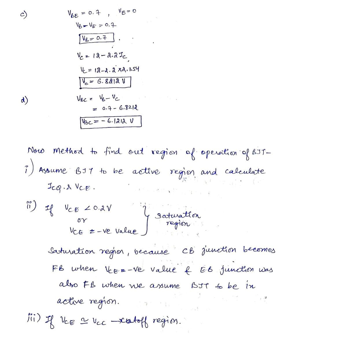 d)
00
(1
V BE
= 0.7
iii)
VB = VE = 0,7
VB = 0,7
1
|VBC=
Vc = 12-2.27c.
Vc = 12-22 x 2,354
| V₁ = 6.88121
Vecz Vgvc
VE=0
-
0.7-6.8212
6.1212 V
Now Method to find out region of operation of BJT-
active region and calculate
Assume BJY to be active
JeQ, & VCE.
If VCE 20.2V
ΟὝ
VCE 2 -ve value
}
Saturation
regions
Saturation region, because CB junction becomes
RB when VCE-=-ve value & EB function
also FB when we assume
вут to be in
active region.
If VCE 2 VCC xatoff region.
was