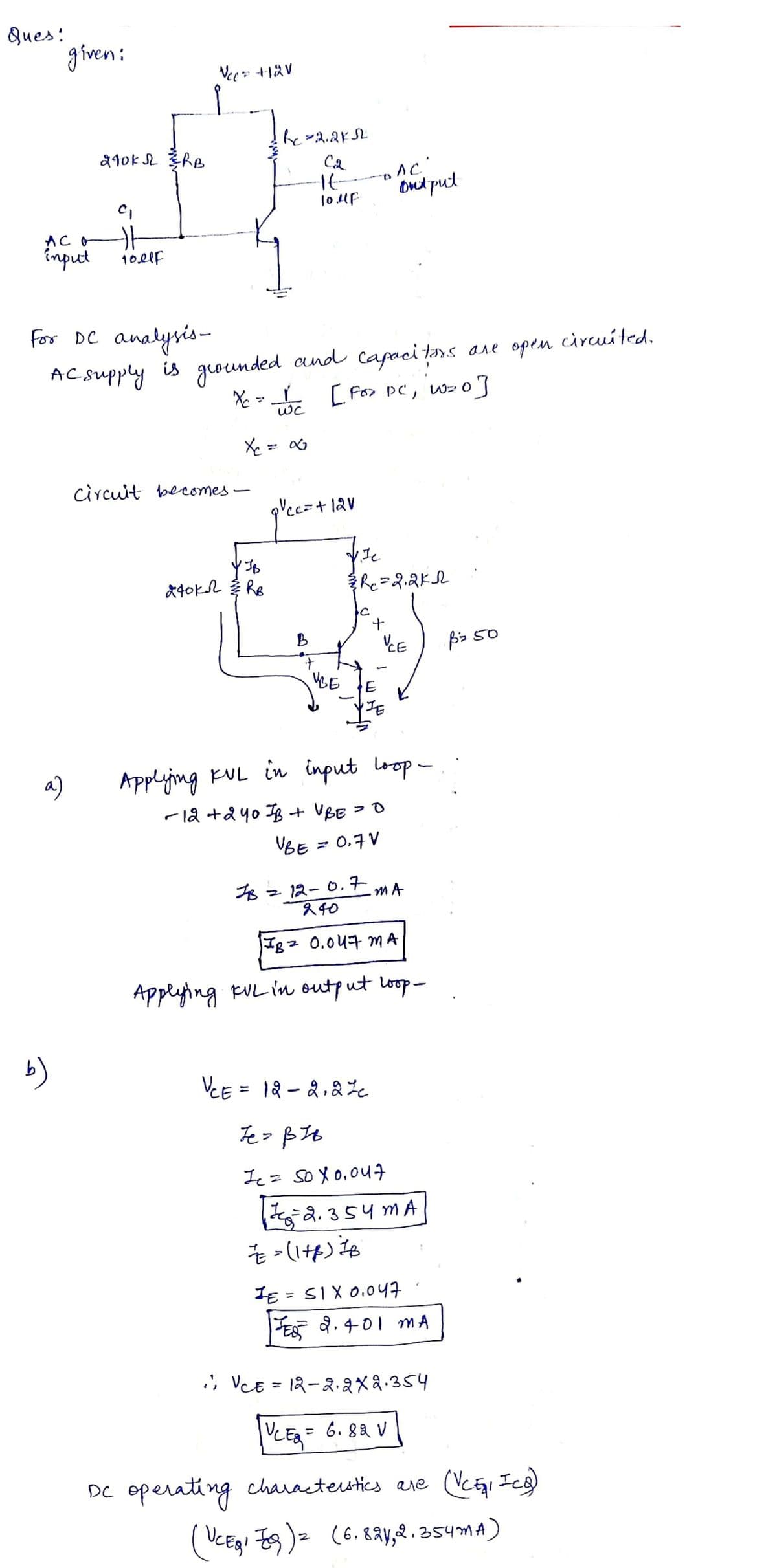 Ques:
AC
input
given:
a)
b)
210KN ERB
C₁
11
joelf
Vcc= +12V
For DC analysis-
AC supply is grounded and capacitors are open
X₁ = √ C
1
[Fox DC, W=0]
WC
X₁ = x
circuit becomes-
bc=2.2k52
C₂
It-
10.up
JB
840k2 솥 Re
quec=+121
IB
B
+
1.Je
3/R₁₁=2₁2K1
+
VBE E
AC'
ont put
UCE
JE
Applying KUL in input loop-
-12 +240 IB + VBE = O
UBE
= 0,7V
12-0.7 MA
240
IB = 0.047 mMA
Applying KUL in output loop-
=== (1+p) — B
VCE = 12 - 2₁22c
Je = BIB
Je = so X 0,047
हु-2354mA
IE= SIX 0.047
JES 2.401 MA
pz 50
; ; VCE = 12—2.2x2.354
|UCES = 6.82 V
DC operating characterstics are (VCE₁1 ICS)
(UCERI 9 ) 2 (6.821,2.354MA)
circuited.