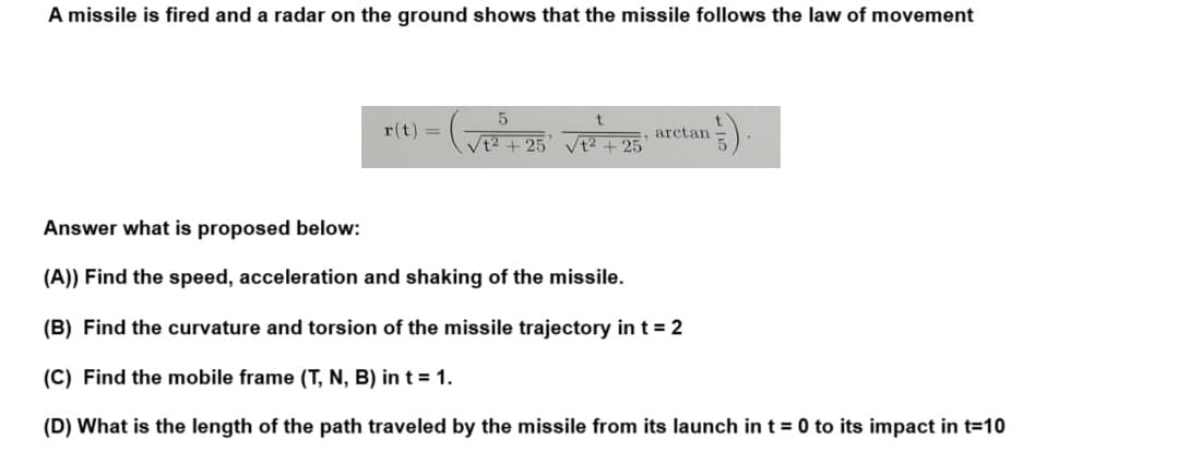 A missile is fired and a radar on the ground shows that the missile follows the law of movement
r(t) =
5
(V₁² +25' VP² +25²
arctan
¹).
Answer what is proposed below:
(A)) Find the speed, acceleration and shaking of the missile.
(B) Find the curvature and torsion of the missile trajectory in t = 2
(C) Find the mobile frame (T, N, B) in t = 1.
(D) What is the length of the path traveled by the missile from its launch in t = 0 to its impact in t=10