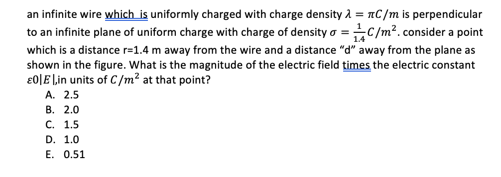 an infinite wire which is uniformly charged with charge density 1 = nC/m is perpendicular
C/m?. consider a point
1
to an infinite plane of uniform charge with charge of density o =
1.4
which is a distance r=1.4 m away from the wire and a distance "d" away from the plane as
shown in the figure. What is the magnitude of the electric field times the electric constant
ɛ0|E|,in units of C/m² at that point?
А. 2.5
В. 2.0
С. 1.5
D. 1.0
E. 0.51
