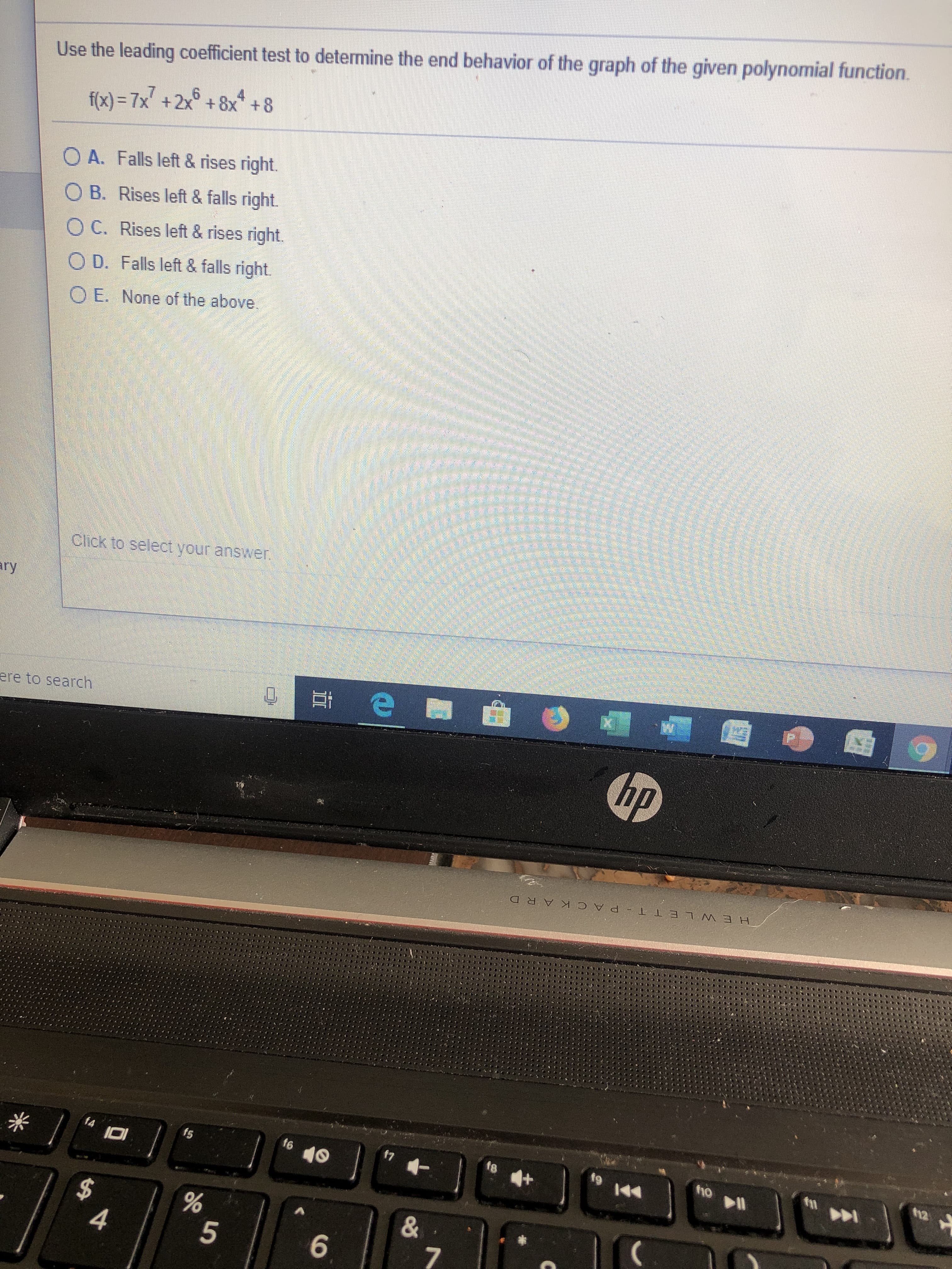 Use the leading coefficient test to determine the end behavior of the graph of the given polynomial function.
6
f(x)- 7x +2x +8x +8
O A. Falls left & rises right
O B. Rises left & falls right.
O C. Rises left & rises right
OD. Falls left & falls right
OE. None of the above
Click to select your answer
ary
e
ere to search
hp
HEW L ET T PACKAR D
ho l
t6
f7
f4
fs
&
4
5
7
6
96
