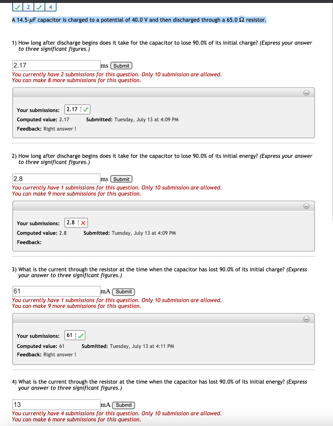 2
4
A 14.5-µF capacitor is charged to a potential of 40.0 V and then discharged through a 65.0 2 resistor.
1) How long after discharge begins does it take for the capacitor to lose 90.0% of its initial charge? (Express your answer
to three significant figures.)
2.17
ms ( Submit
You currently have 2 submissions for this question. Only 10 submission are allowed.
You can make 8 more submissions for this question.
Your submissions:
2.17 !/
Computed value: 2.17
Submitted: Tuesday, July 13 at 4:09 PM
Feedback: Right answer !
2) How long after discharge begins does it take for the capacitor to lose 90.0% of its initial energy? (Express your answer
to three significant figures.)
2.8
ms ( Submit
You currently have 1 submissions for this question. Only 10 submission are allowed.
You can make 9 more submissions for this question.
Your submissions:
2.8 !X
Computed value: 2.8
Submitted: Tuesday, July 13 at 4:09 PM
Feedback:
3) What is the current through the resistor at the time when the capacitor has lost 90.0% of its initial charge? (Express
your answer to three significant figures.)
61
mA Submit
You currently have 1 submissions for this question. Only 10 submission are allowed.
You can make 9 more submissions for this question.
Your submissions:
61 !/
Computed value: 61
Submitted: Tuesday, July 13 at 4:11 PM
Feedback: Right answer !
4) What is the current through the resistor at the time when the capacitor has lost 90.0% of its initial energy? (Express
your answer to three significant figures.)
13
mA Submit
You currently have 4 submissions for this question. Only 10 submission are allowed.
You can make 6 more submissions for this question.
