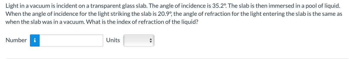 Light in a vacuum is incident on a transparent glass slab. The angle of incidence is 35.2º. The slab is then immersed in a pool of liquid.
When the angle of incidence for the light striking the slab is 20.9°, the angle of refraction for the light entering the slab is the same as
when the slab was in a vacuum. What is the index of refraction of the liquid?
Number i
Units